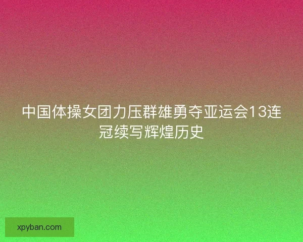 中国体操女团力压群雄勇夺亚运会13连冠续写辉煌历史