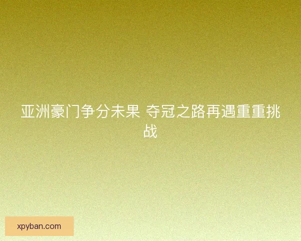 亚洲豪门争分未果 夺冠之路再遇重重挑战