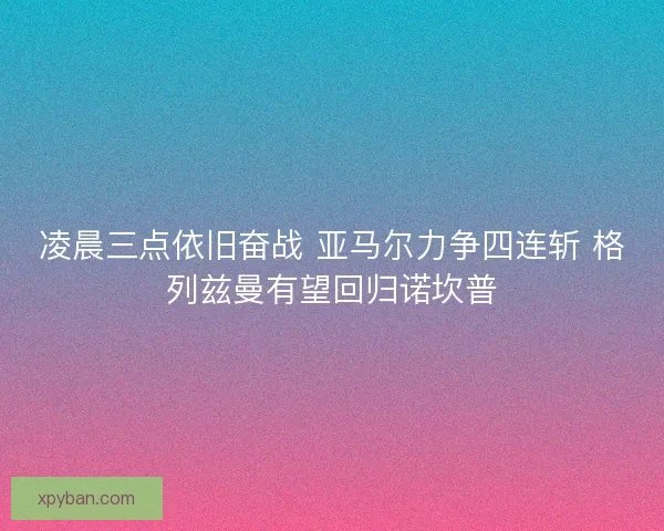 凌晨三点依旧奋战 亚马尔力争四连斩 格列兹曼有望回归诺坎普