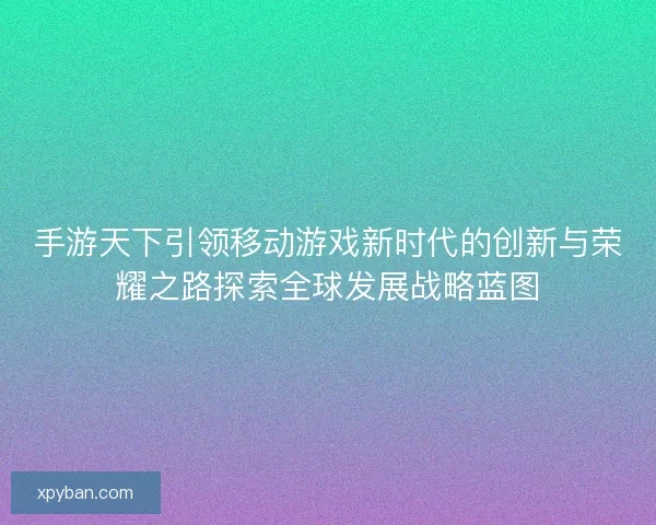 手游天下引领移动游戏新时代的创新与荣耀之路探索全球发展战略蓝图
