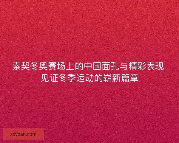 索契冬奥赛场上的中国面孔与精彩表现 见证冬季运动的崭新篇章