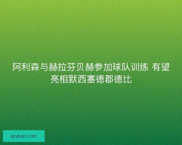 阿利森与赫拉芬贝赫参加球队训练 有望亮相默西塞德郡德比
